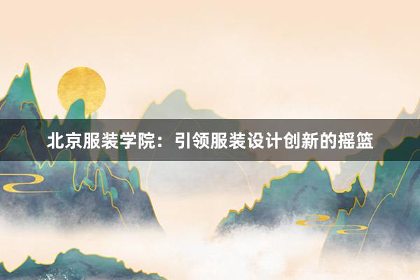 北京服装学院：引领服装设计创新的摇篮